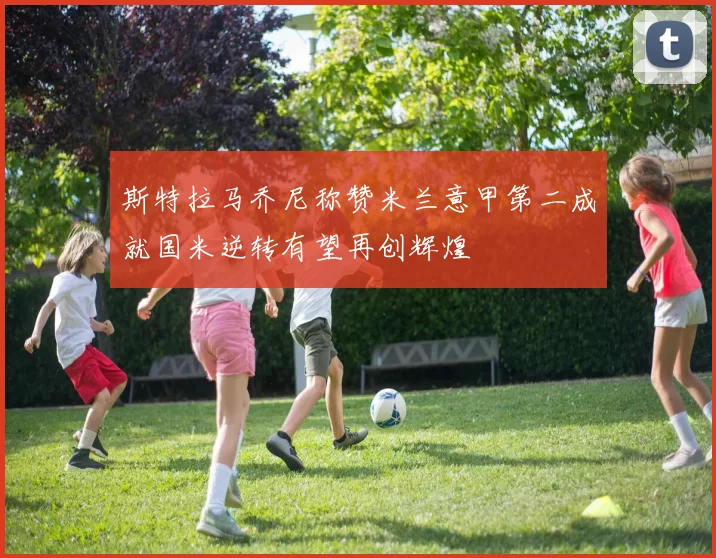 斯特拉马乔尼称赞米兰意甲第二成就国米逆转有望再创辉煌