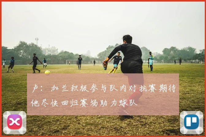 卢：加兰积极参与队内对抗赛期待他尽快回归赛场助力球队