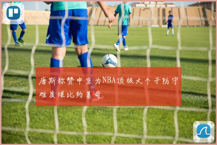 唐斯称赞申京为NBA顶级大个子防守难度堪比约基奇