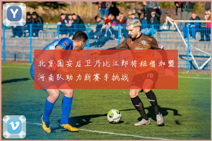 北京国安后卫乃比江即将租借加盟河南队助力新赛季挑战
