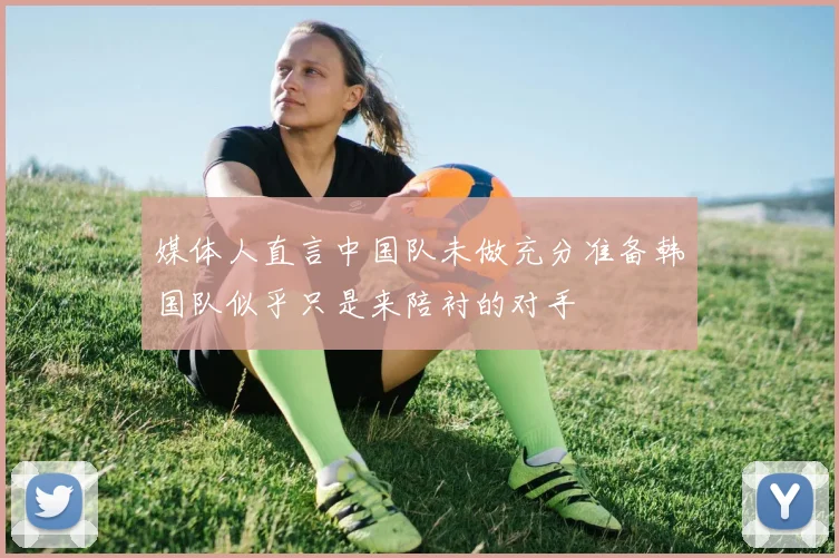 媒体人直言中国队未做充分准备韩国队似乎只是来陪衬的对手