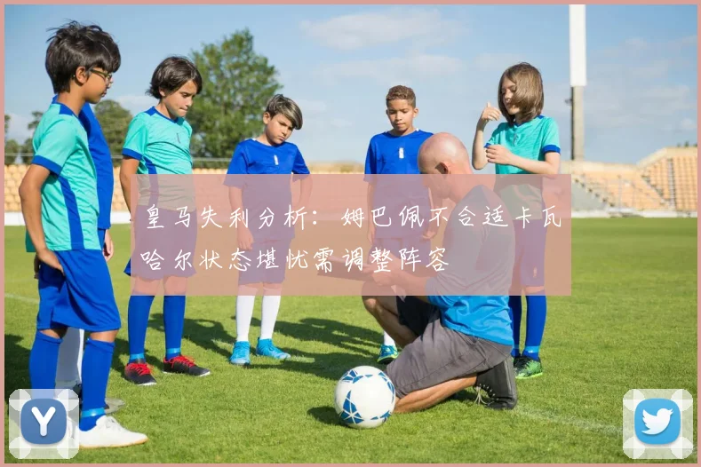 皇马失利分析：姆巴佩不合适卡瓦哈尔状态堪忧需调整阵容