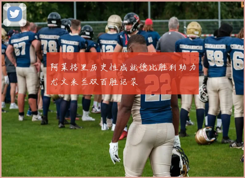 阿莱格里历史性成就德比胜利助力尤文米兰双百胜记录