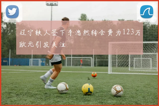 辽宁铁人签下李浩然转会费为123万欧元引发关注