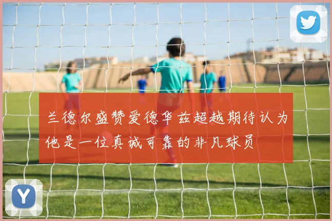 兰德尔盛赞爱德华兹超越期待认为他是一位真诚可靠的非凡球员