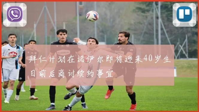 拜仁计划在诺伊尔即将迎来40岁生日前后商讨续约事宜