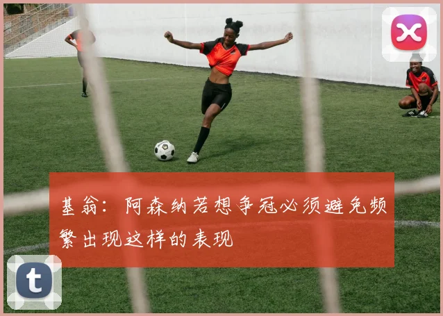 基翁：阿森纳若想争冠必须避免频繁出现这样的表现