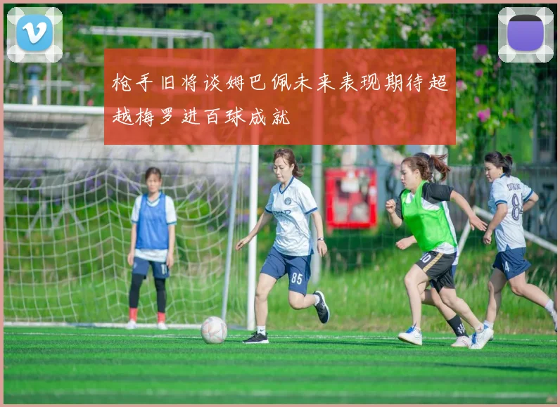 枪手旧将谈姆巴佩未来表现期待超越梅罗进百球成就