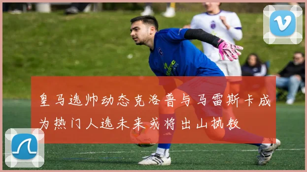 皇马选帅动态克洛普与马雷斯卡成为热门人选未来或将出山执教