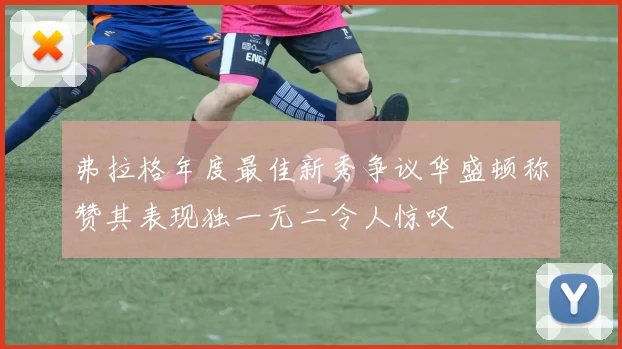 弗拉格年度最佳新秀争议华盛顿称赞其表现独一无二令人惊叹