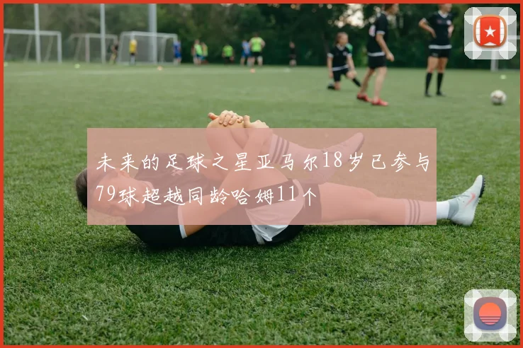 未来的足球之星亚马尔18岁已参与79球超越同龄哈姆11个