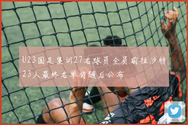U23国足集训27名球员全员前往沙特23人最终名单将随后公布