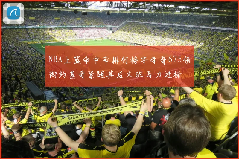 NBA上篮命中率排行榜字母哥675领衔约基奇紧随其后文班马力进榜