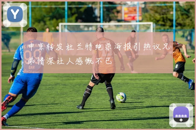 申京转发杜兰特绝杀海报引热议兄弟情深让人感慨不已