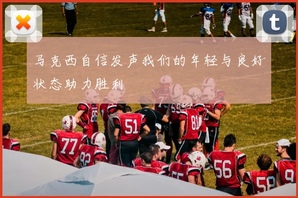 马克西自信发声我们的年轻与良好状态助力胜利
