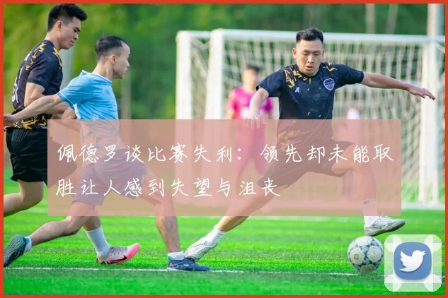 佩德罗谈比赛失利：领先却未能取胜让人感到失望与沮丧