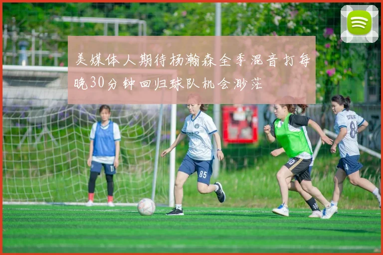 美媒体人期待杨瀚森全季混音打每晚30分钟回归球队机会渺茫