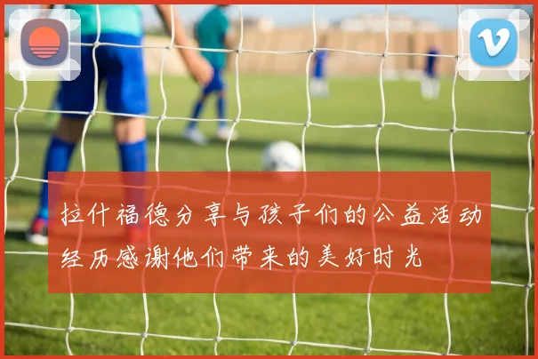 拉什福德分享与孩子们的公益活动经历感谢他们带来的美好时光