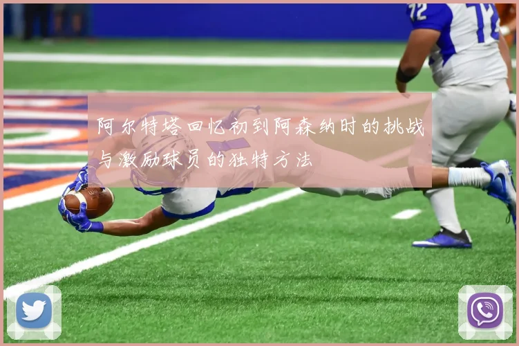 阿尔特塔回忆初到阿森纳时的挑战与激励球员的独特方法
