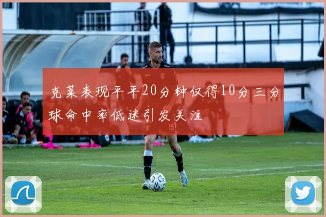 克莱表现平平20分钟仅得10分三分球命中率低迷引发关注