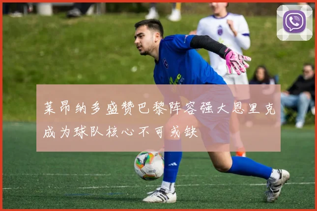 莱昂纳多盛赞巴黎阵容强大恩里克成为球队核心不可或缺