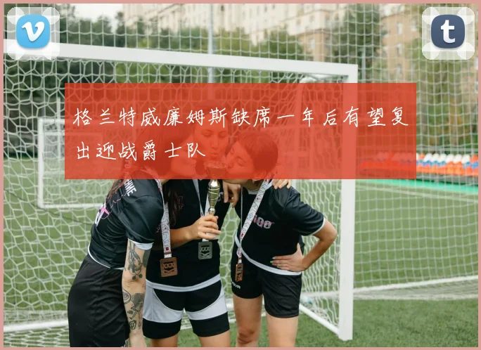 格兰特威廉姆斯缺席一年后有望复出迎战爵士队