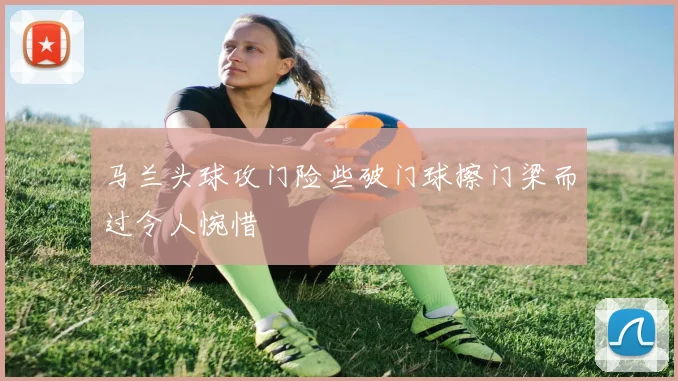 马兰头球攻门险些破门球擦门梁而过令人惋惜