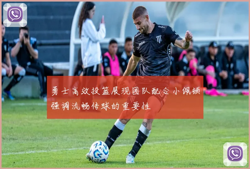 勇士高效投篮展现团队配合小佩顿强调流畅传球的重要性