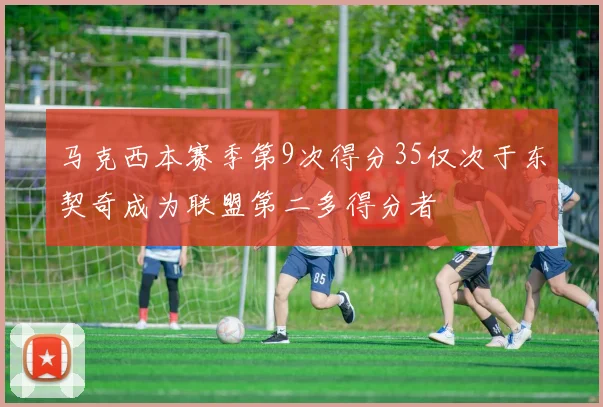 马克西本赛季第9次得分35仅次于东契奇成为联盟第二多得分者