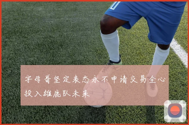字母哥坚定表态永不申请交易全心投入雄鹿队未来