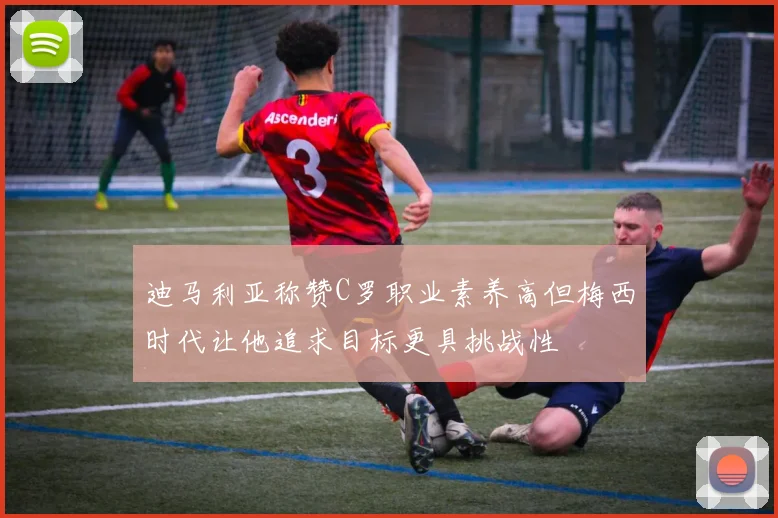 迪马利亚称赞C罗职业素养高但梅西时代让他追求目标更具挑战性