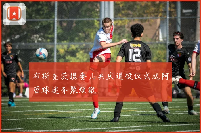 布斯克茨携妻儿共庆退役仪式迈阿密球迷齐聚致敬