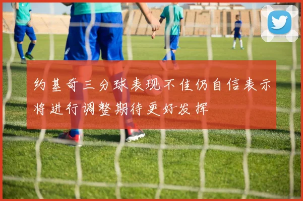约基奇三分球表现不佳仍自信表示将进行调整期待更好发挥