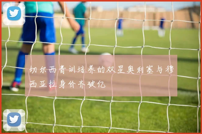 切尔西青训培养的双星奥利塞与穆西亚拉身价齐破亿